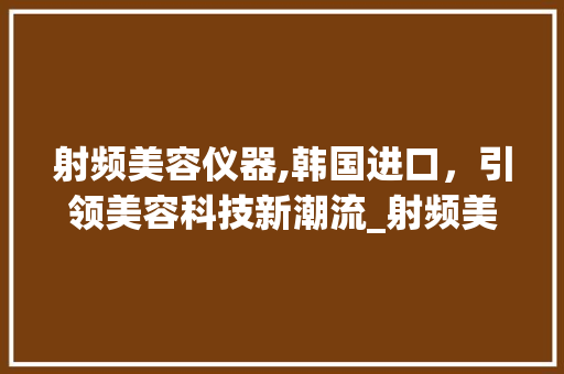 射频美容仪器,韩国进口，引领美容科技新潮流_射频美容仪器韩国进口 射频美容仪器,韩国进口，引领美容科技新潮流_射频美容仪器韩国进口 养生保健