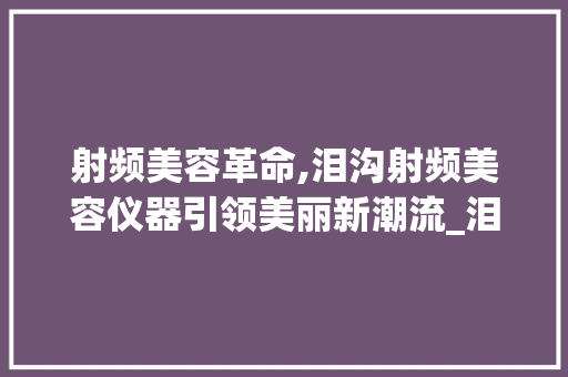 射频美容革命,泪沟射频美容仪器引领美丽新潮流_泪沟射频美容仪器 射频美容革命,泪沟射频美容仪器引领美丽新潮流_泪沟射频美容仪器 动手制作