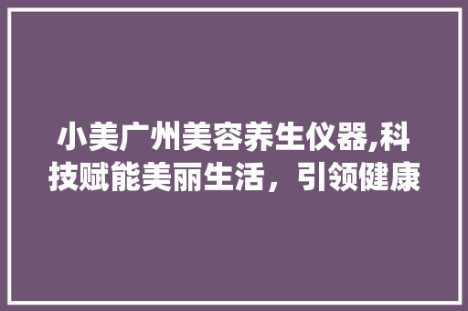 小美广州美容养生仪器,科技赋能美丽生活，引领健康时尚潮流_小美广州美容养生仪器 小美广州美容养生仪器,科技赋能美丽生活，引领健康时尚潮流_小美广州美容养生仪器 服饰装扮