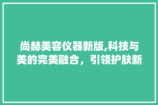 尚赫美容仪器新版,科技与美的完美融合，引领护肤新潮流_尚赫美容仪器新版 尚赫美容仪器新版,科技与美的完美融合，引领护肤新潮流_尚赫美容仪器新版 动手制作