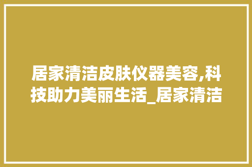 居家清洁皮肤仪器美容,科技助力美丽生活_居家清洁皮肤仪器美容 居家清洁皮肤仪器美容,科技助力美丽生活_居家清洁皮肤仪器美容 旅行地理