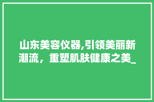 山东美容仪器,引领美丽新潮流，重塑肌肤健康之美_山东美容仪器文案策划 山东美容仪器,引领美丽新潮流，重塑肌肤健康之美_山东美容仪器文案策划 旅行地理