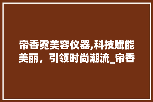 帘香霓美容仪器,科技赋能美丽，引领时尚潮流_帘香霓美容仪器 帘香霓美容仪器,科技赋能美丽，引领时尚潮流_帘香霓美容仪器 饮食拾萃