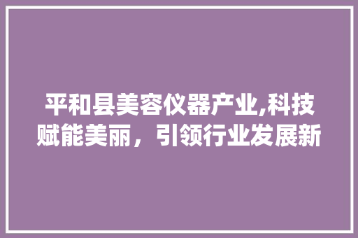 平和县美容仪器产业,科技赋能美丽，引领行业发展新趋势_平和县美容仪器 平和县美容仪器产业,科技赋能美丽，引领行业发展新趋势_平和县美容仪器 养生保健