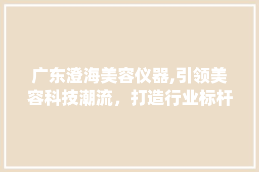 广东澄海美容仪器,引领美容科技潮流，打造行业标杆_广东澄海美容仪器公司 广东澄海美容仪器,引领美容科技潮流，打造行业标杆_广东澄海美容仪器公司 服饰装扮