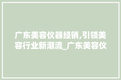 广东美容仪器经销,引领美容行业新潮流_广东美容仪器经销 广东美容仪器经销,引领美容行业新潮流_广东美容仪器经销 美容塑身
