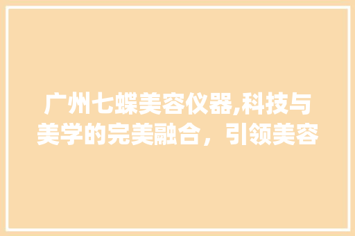 广州七蝶美容仪器,科技与美学的完美融合，引领美容新时代_广州七蝶美容仪器 广州七蝶美容仪器,科技与美学的完美融合，引领美容新时代_广州七蝶美容仪器 日用科普