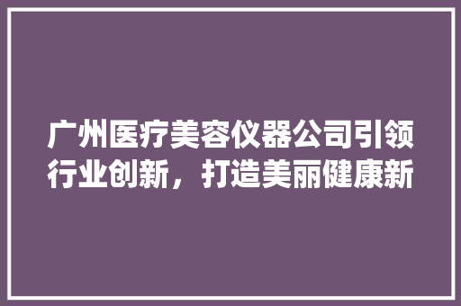 广州医疗美容仪器公司引领行业创新，打造美丽健康新时代_医疗美容仪器公司广州 广州医疗美容仪器公司引领行业创新，打造美丽健康新时代_医疗美容仪器公司广州 动手制作