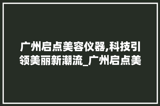 广州启点美容仪器,科技引领美丽新潮流_广州启点美容仪器 广州启点美容仪器,科技引领美丽新潮流_广州启点美容仪器 日用科普
