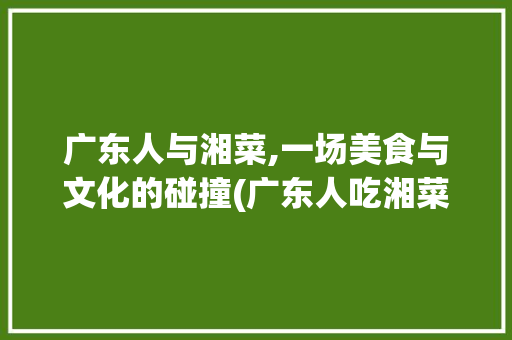 广东人与湘菜,一场美食与文化的碰撞(广东人吃湘菜笑话) 广东人与湘菜,一场美食与文化的碰撞(广东人吃湘菜笑话) 饮食拾萃