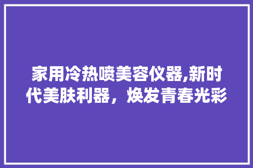家用冷热喷美容仪器,新时代美肤利器，焕发青春光彩_家用冷热喷美容仪器 家用冷热喷美容仪器,新时代美肤利器，焕发青春光彩_家用冷热喷美容仪器 饮食拾萃