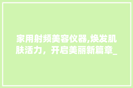 家用射频美容仪器,焕发肌肤活力，开启美丽新篇章_国产家用射频美容仪器 家用射频美容仪器,焕发肌肤活力，开启美丽新篇章_国产家用射频美容仪器 美容塑身