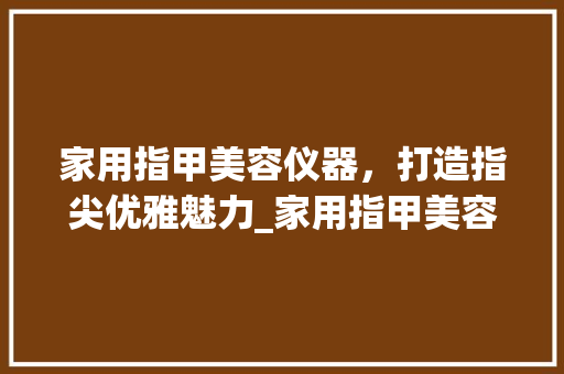 家用指甲美容仪器，打造指尖优雅魅力_家用指甲美容仪器推荐 家用指甲美容仪器，打造指尖优雅魅力_家用指甲美容仪器推荐 旅行地理