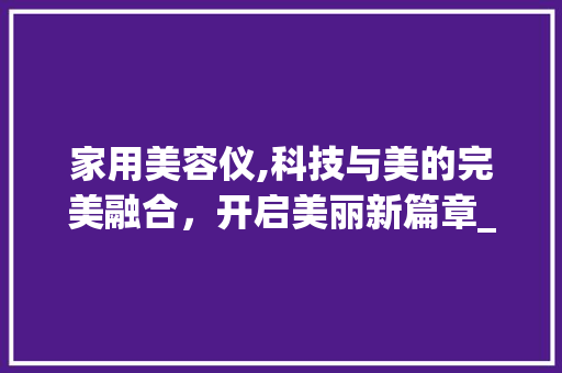 家用美容仪,科技与美的完美融合，开启美丽新篇章_家用仪器美容仪使用 家用美容仪,科技与美的完美融合，开启美丽新篇章_家用仪器美容仪使用 旅行地理