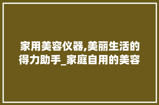 家用美容仪器,美丽生活的得力助手_家庭自用的美容仪器 家用美容仪器,美丽生活的得力助手_家庭自用的美容仪器 旅行地理