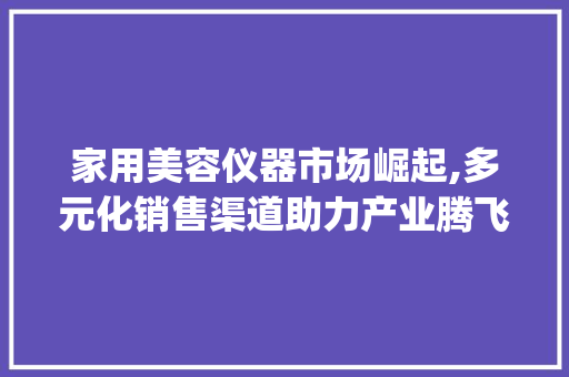 家用美容仪器市场崛起,多元化销售渠道助力产业腾飞_家用美容仪器销售渠道 家用美容仪器市场崛起,多元化销售渠道助力产业腾飞_家用美容仪器销售渠道 日用科普