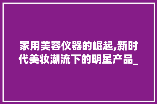 家用美容仪器的崛起,新时代美妆潮流下的明星产品_家用美容最火仪器 家用美容仪器的崛起,新时代美妆潮流下的明星产品_家用美容最火仪器 饮食拾萃