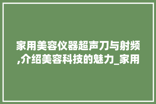 家用美容仪器超声刀与射频,介绍美容科技的魅力_家用美容仪器超声刀和射频仪器 家用美容仪器超声刀与射频,介绍美容科技的魅力_家用美容仪器超声刀和射频仪器 日用科普