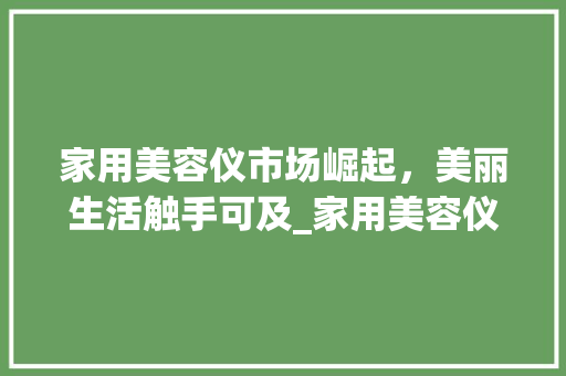 家用美容仪市场崛起，美丽生活触手可及_家用美容仪仪器品牌 家用美容仪市场崛起，美丽生活触手可及_家用美容仪仪器品牌 饮食拾萃