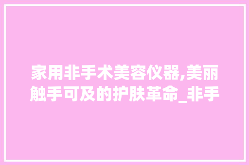 家用非手术美容仪器,美丽触手可及的护肤革命_非手术美容仪器家用 家用非手术美容仪器,美丽触手可及的护肤革命_非手术美容仪器家用 服饰装扮