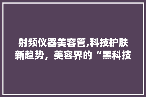 射频仪器美容管,科技护肤新趋势，美容界的“黑科技”_射频仪器美容管用吗 射频仪器美容管,科技护肤新趋势，美容界的“黑科技”_射频仪器美容管用吗 日用科普