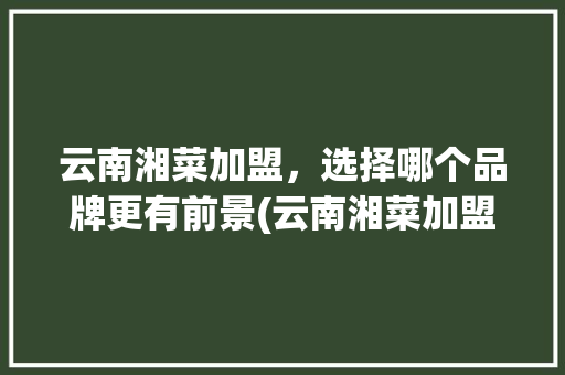 云南湘菜加盟，选择哪个品牌更有前景(云南湘菜加盟什么品牌好) 云南湘菜加盟，选择哪个品牌更有前景(云南湘菜加盟什么品牌好) 饮食拾萃