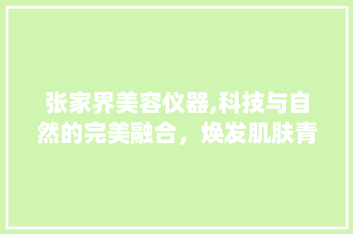 张家界美容仪器,科技与自然的完美融合，焕发肌肤青春光彩_张家界美容仪器 张家界美容仪器,科技与自然的完美融合，焕发肌肤青春光彩_张家界美容仪器 旅行地理