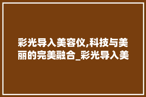 彩光导入美容仪,科技与美丽的完美融合_彩光导入美容仪器图片 彩光导入美容仪,科技与美丽的完美融合_彩光导入美容仪器图片 动手制作