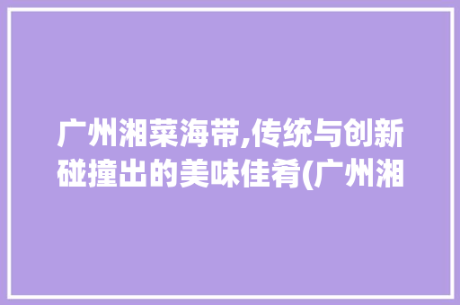 广州湘菜海带,传统与创新碰撞出的美味佳肴(广州湘菜海带怎么做) 广州湘菜海带,传统与创新碰撞出的美味佳肴(广州湘菜海带怎么做) 饮食拾萃
