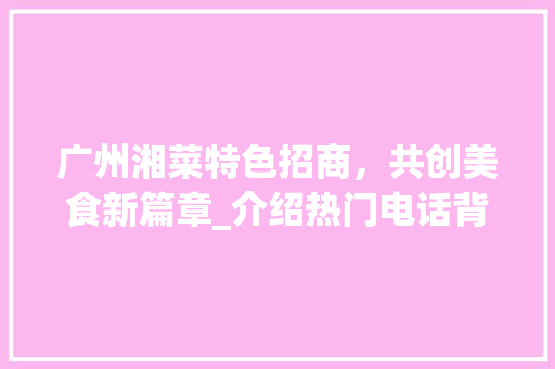 广州湘菜特色招商，共创美食新篇章_介绍热门电话背后的美食奥秘(广州湘菜特色招商电话多少) 广州湘菜特色招商，共创美食新篇章_介绍热门电话背后的美食奥秘(广州湘菜特色招商电话多少) 饮食拾萃