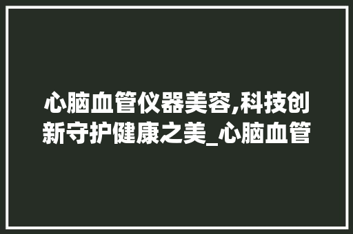 心脑血管仪器美容,科技创新守护健康之美_心脑血管仪器美容 心脑血管仪器美容,科技创新守护健康之美_心脑血管仪器美容 旅行地理