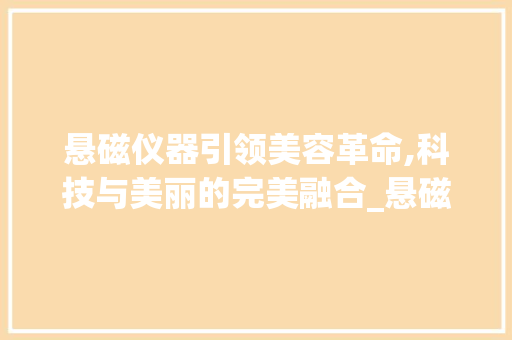 悬磁仪器引领美容革命,科技与美丽的完美融合_悬磁仪器美容 悬磁仪器引领美容革命,科技与美丽的完美融合_悬磁仪器美容 旅行地理