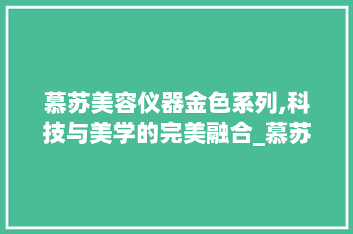 慕苏美容仪器金色系列,科技与美学的完美融合_慕苏美容仪器金色 慕苏美容仪器金色系列,科技与美学的完美融合_慕苏美容仪器金色 服饰装扮