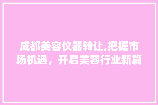 成都美容仪器转让,把握市场机遇，开启美容行业新篇章_成都美容仪器转让信息 成都美容仪器转让,把握市场机遇，开启美容行业新篇章_成都美容仪器转让信息 动手制作