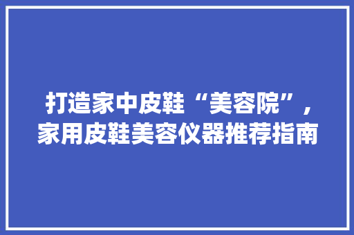 打造家中皮鞋“美容院”,家用皮鞋美容仪器推荐指南_皮鞋美容仪器家用推荐 打造家中皮鞋“美容院”,家用皮鞋美容仪器推荐指南_皮鞋美容仪器家用推荐 饮食拾萃