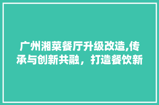 广州湘菜餐厅升级改造,传承与创新共融，打造餐饮新标杆(广州湘菜餐厅升级改造项目) 广州湘菜餐厅升级改造,传承与创新共融，打造餐饮新标杆(广州湘菜餐厅升级改造项目) 饮食拾萃
