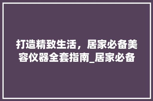 打造精致生活，居家必备美容仪器全套指南_居家必备美容仪器全套 打造精致生活，居家必备美容仪器全套指南_居家必备美容仪器全套 旅行地理