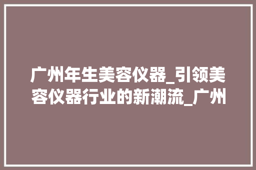 广州年生美容仪器_引领美容仪器行业的新潮流_广州年生美容仪器招聘 广州年生美容仪器_引领美容仪器行业的新潮流_广州年生美容仪器招聘 服饰装扮