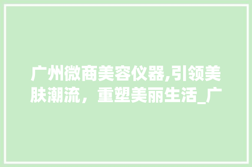 广州微商美容仪器,引领美肤潮流，重塑美丽生活_广州微商美容仪器 广州微商美容仪器,引领美肤潮流，重塑美丽生活_广州微商美容仪器 日用科普
