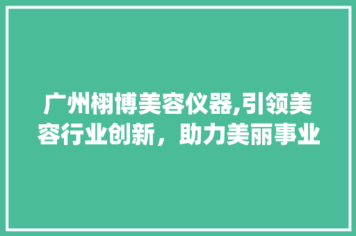 广州栩博美容仪器,引领美容行业创新，助力美丽事业腾飞_广州栩博美容仪器 广州栩博美容仪器,引领美容行业创新，助力美丽事业腾飞_广州栩博美容仪器 家居时尚