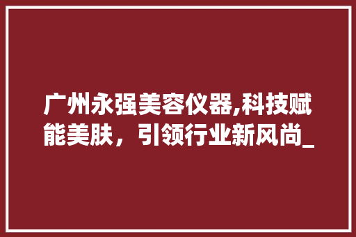 广州永强美容仪器,科技赋能美肤，引领行业新风尚_广州永强美容仪器 广州永强美容仪器,科技赋能美肤，引领行业新风尚_广州永强美容仪器 旅行地理