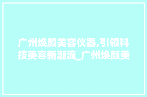 广州焕颜美容仪器,引领科技美容新潮流_广州焕颜美容仪器 广州焕颜美容仪器,引领科技美容新潮流_广州焕颜美容仪器 旅行地理