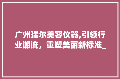 广州瑞尔美容仪器,引领行业潮流，重塑美丽新标准_广州瑞尔美容仪器 广州瑞尔美容仪器,引领行业潮流，重塑美丽新标准_广州瑞尔美容仪器 动手制作