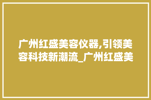 广州红盛美容仪器,引领美容科技新潮流_广州红盛美容仪器 广州红盛美容仪器,引领美容科技新潮流_广州红盛美容仪器 日用科普