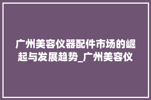 广州美容仪器配件市场的崛起与发展趋势_广州美容仪器配件市场 广州美容仪器配件市场的崛起与发展趋势_广州美容仪器配件市场 服饰装扮