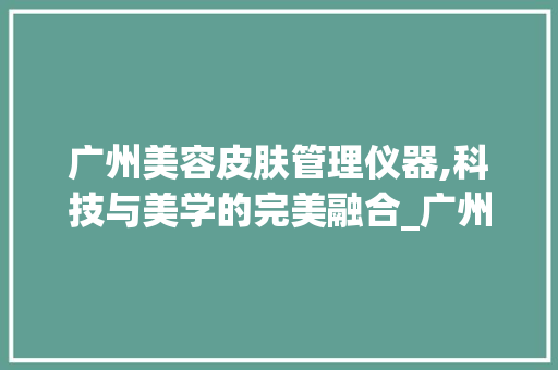 广州美容皮肤管理仪器,科技与美学的完美融合_广州美容皮肤管理仪器 广州美容皮肤管理仪器,科技与美学的完美融合_广州美容皮肤管理仪器 日用科普