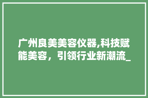 广州良美美容仪器,科技赋能美容，引领行业新潮流_广州良美美容仪器 广州良美美容仪器,科技赋能美容，引领行业新潮流_广州良美美容仪器 养生保健