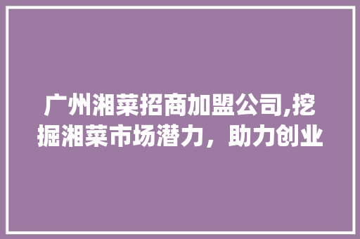 广州湘菜招商加盟公司,挖掘湘菜市场潜力，助力创业梦想起飞(广州湘菜招商加盟公司电话) 广州湘菜招商加盟公司,挖掘湘菜市场潜力，助力创业梦想起飞(广州湘菜招商加盟公司电话) 饮食拾萃