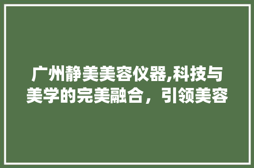 广州静美美容仪器,科技与美学的完美融合，引领美容行业新潮流_广州静美美容仪器 广州静美美容仪器,科技与美学的完美融合，引领美容行业新潮流_广州静美美容仪器 旅行地理