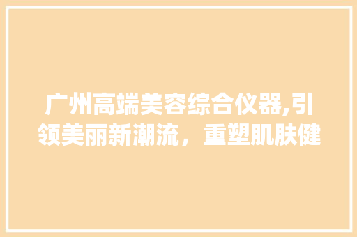 广州高端美容综合仪器,引领美丽新潮流，重塑肌肤健康态_广州高端美容综合仪器 广州高端美容综合仪器,引领美丽新潮流，重塑肌肤健康态_广州高端美容综合仪器 家居时尚